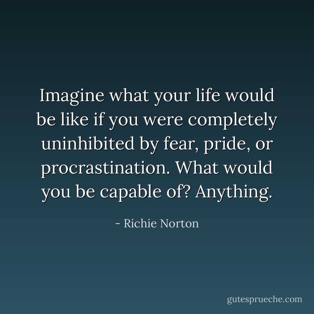 Imagine what your life would be like if you were completely uninhibited by fear, pride, or procrastination. What would you be capable of? Anything. - Richie Norton