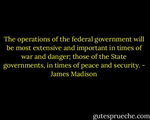 The operations of the federal government will be most extensive and important in times of war and danger; those of the State governments, in times of peace and security. - James Madison