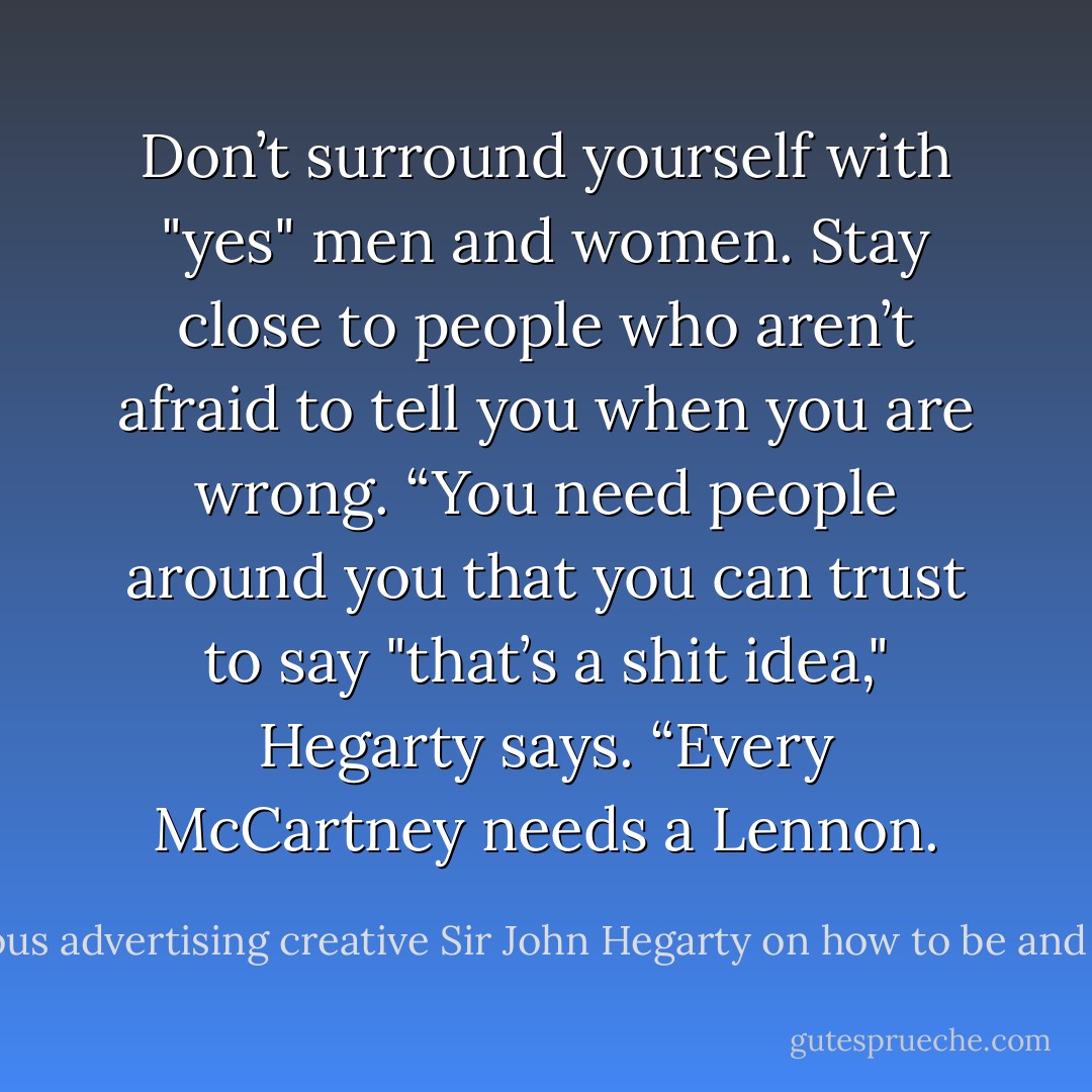 Don’t surround yourself with "yes" men and women. Stay close to people who aren’t afraid to tell you when you are wrong. “You need people around you that you can trust to say "that’s a shit idea," Hegarty says. “Every McCartney needs a Lennon. - World-famous advertising creative Sir John Hegarty on how to be and stay creative.