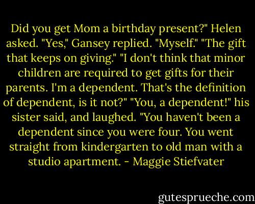 Did you get Mom a birthday present?" Helen asked.<br />"Yes," Gansey replied. "Myself."<br />"The gift that keeps on giving."<br />"I don't think that minor children are required to get gifts for their parents. I'm a dependent. That's the definition of dependent, is it not?"<br />"You, a dependent!" his sister said, and laughed. "You haven't been a dependent since you were four. You went straight from kindergarten to old man with a studio apartment. - Maggie Stiefvater