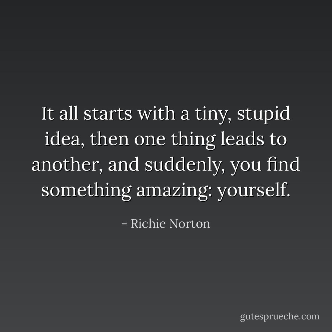 It all starts with a tiny, stupid idea, then one thing leads to another, and suddenly, you find something amazing: yourself. - Richie Norton