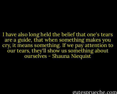 I have also long held the belief that one's tears are a guide, that when something makes you cry, it means something. If we pay attention to our tears, they'll show us something about ourselves - Shauna Niequist