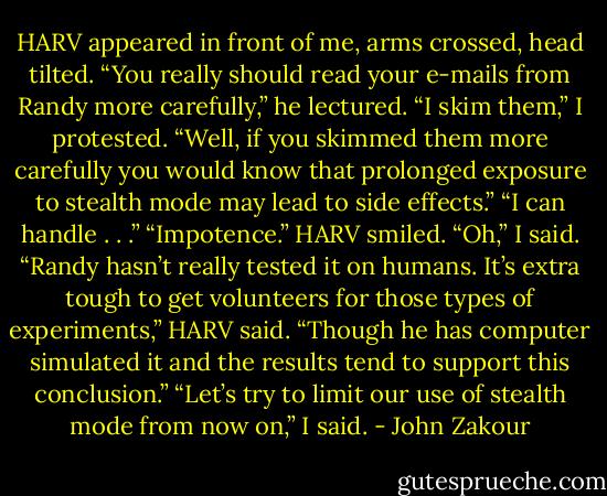 HARV appeared in front of me, arms crossed, head tilted. “You really should read your e-mails from Randy more carefully,” he lectured.<br />“I skim them,” I protested.<br />“Well, if you skimmed them more carefully you would know that prolonged exposure to stealth mode may lead to side effects.”<br />“I can handle . . .”<br />“Impotence.” HARV smiled.<br />“Oh,” I said.<br />“Randy hasn’t really tested it on humans. It’s extra tough to get volunteers for those types of experiments,” HARV said. “Though he has computer simulated it and the results tend to support this conclusion.”<br />“Let’s try to limit our use of stealth mode from now on,” I said. - John Zakour
