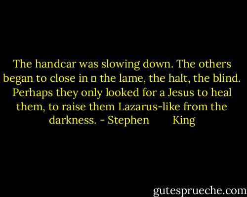 The handcar was slowing down. The others began to close in ― the lame, the halt, the blind. Perhaps they only looked for a Jesus to heal them, to raise them Lazarus-like from the darkness. - Stephen        King