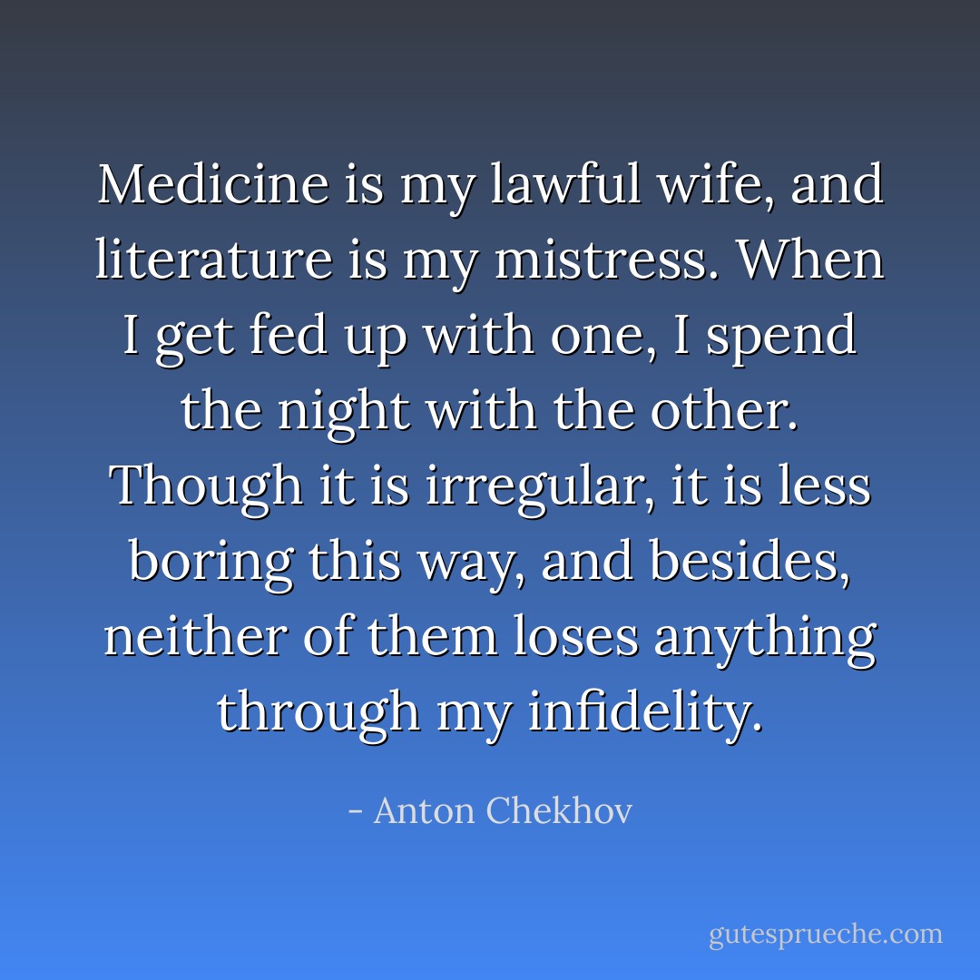 Medicine is my lawful wife, and literature is my mistress. When I get fed up with one, I spend the night with the other. Though it is irregular, it is less boring this way, and besides, neither of them loses anything through my infidelity. - Anton Chekhov
