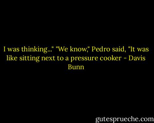 I was thinking..."<br />"We know," Pedro said, "It was like sitting next to a pressure cooker - Davis Bunn