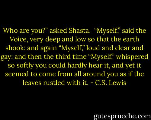 Who are you?” asked Shasta.<br /><br />“Myself,” said the Voice, very deep and low so that the earth shook: and again “Myself,” loud and clear and gay: and then the third time “Myself,” whispered so softly you could hardly hear it, and yet it seemed to come from all around you as if the leaves rustled with it. - C.S. Lewis