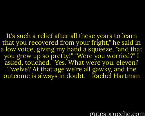It's such a relief after all these years to learn that you recovered from your fright," he said in a low voice, giving my hand a squeeze, "and that you grew up so pretty!"<br />"Were you worried?" I asked, touched.<br />"Yes. What were you, eleven? Twelve? At that age we're all gawky, and the outcome is always in doubt. - Rachel Hartman