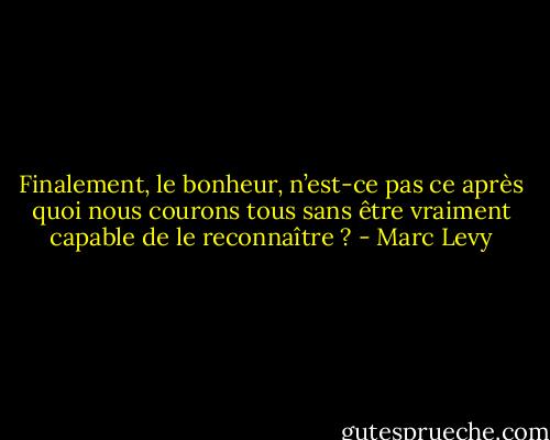 Finalement, le bonheur, n’est-ce pas ce après quoi nous courons tous sans être vraiment capable de le reconnaître ? - Marc Levy