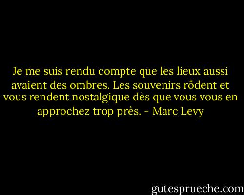 Je me suis rendu compte que les lieux aussi avaient des ombres. Les souvenirs rôdent et vous rendent nostalgique dès que vous vous en approchez trop près. - Marc Levy
