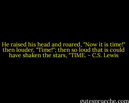 He raised his head and roared, "Now it is time!" then louder, "Time!"; then so loud that is could have shaken the stars, "TIME. - C.S. Lewis
