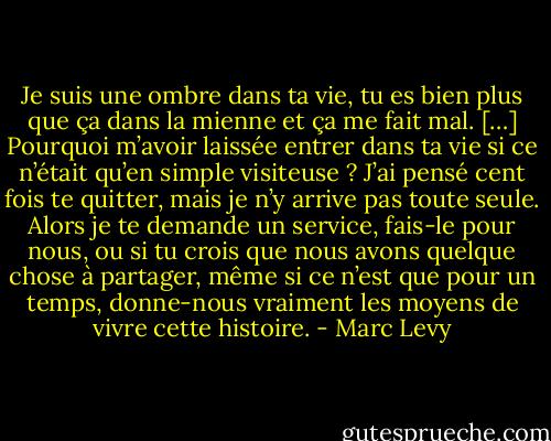 Je suis une ombre dans ta vie, tu es bien plus que ça dans la mienne et ça me fait mal. […] Pourquoi m’avoir laissée entrer dans ta vie si ce n’était qu’en simple visiteuse ? J’ai pensé cent fois te quitter, mais je n’y arrive pas toute seule. Alors je te demande un service, fais-le pour nous, ou si tu crois que nous avons quelque chose à partager, même si ce n’est que pour un temps, donne-nous vraiment les moyens de vivre cette histoire. - Marc Levy