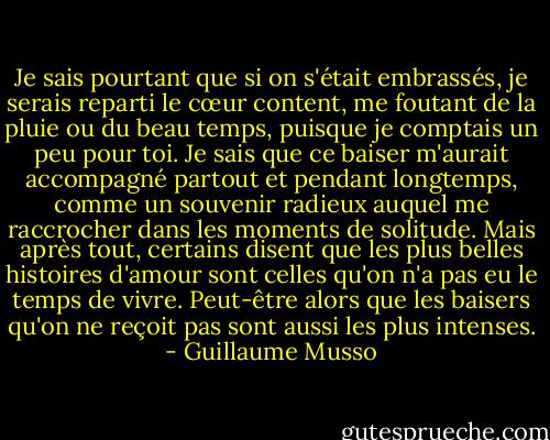 Je sais pourtant que si on s'était embrassés, je serais reparti le cœur content, me foutant de la pluie ou du beau temps, puisque je comptais un peu pour toi. Je sais que ce baiser m'aurait accompagné partout et pendant longtemps, comme un souvenir radieux auquel me raccrocher dans les moments de solitude. Mais après tout, certains disent que les plus belles histoires d'amour sont celles qu'on n'a pas eu le temps de vivre. Peut-être alors que les baisers qu'on ne reçoit pas sont aussi les plus intenses. - Guillaume Musso