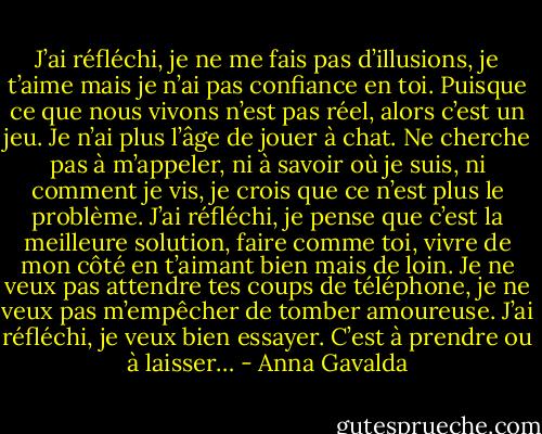 J’ai réfléchi, je ne me fais pas d’illusions, je t’aime mais je n’ai pas confiance en toi. Puisque ce que nous vivons n’est pas réel, alors c’est un jeu. Je n’ai plus l’âge de jouer à chat. Ne cherche pas à m’appeler, ni à savoir où je suis, ni comment je vis, je crois que ce n’est plus le problème. J’ai réfléchi, je pense que c’est la meilleure solution, faire comme toi, vivre de mon côté en t’aimant bien mais de loin. Je ne veux pas attendre tes coups de téléphone, je ne veux pas m’empêcher de tomber amoureuse. J’ai réfléchi, je veux bien essayer. C’est à prendre ou à laisser… - Anna Gavalda