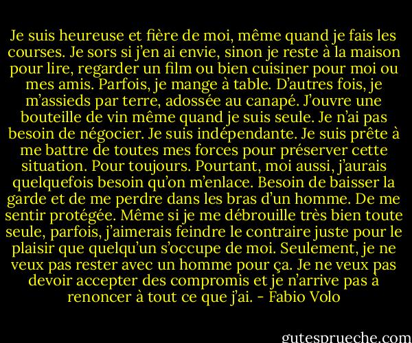 Je suis heureuse et fière de moi, même quand je fais les courses. Je sors si j’en ai envie, sinon je reste à la maison pour lire, regarder un film ou bien cuisiner pour moi ou mes amis. Parfois, je mange à table. D’autres fois, je m’assieds par terre, adossée au canapé. J’ouvre une bouteille de vin même quand je suis seule. Je n’ai pas besoin de négocier. Je suis indépendante. Je suis prête à me battre de toutes mes forces pour préserver cette situation. Pour toujours. Pourtant, moi aussi, j’aurais quelquefois besoin qu’on m’enlace. Besoin de baisser la garde et de me perdre dans les bras d’un homme. De me sentir protégée. Même si je me débrouille très bien toute seule, parfois, j’aimerais feindre le contraire juste pour le plaisir que quelqu’un s’occupe de moi. Seulement, je ne veux pas rester avec un homme pour ça. Je ne veux pas devoir accepter des compromis et je n’arrive pas à renoncer à tout ce que j’ai. - Fabio Volo