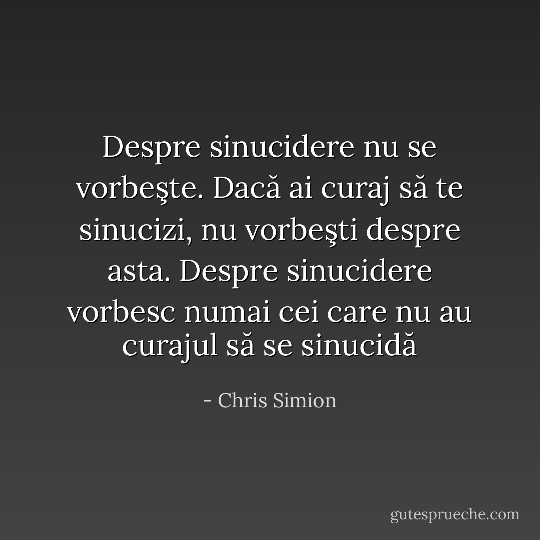 Despre sinucidere nu se vorbeşte. Dacă ai curaj să te sinucizi, nu vorbeşti despre asta. Despre sinucidere vorbesc numai cei care nu au curajul să se sinucidă - Chris Simion