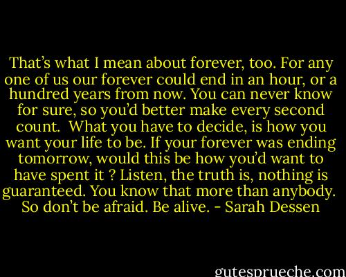 That’s what I mean about forever, too. For any one of us our forever could end in an hour, or a hundred years from now. You can never know for sure, so you’d better make every second count. <br />What you have to decide, is how you want your life to be. If your forever was ending tomorrow, would this be how you’d want to have spent it ?<br />Listen, the truth is, nothing is guaranteed. You know that more than anybody. <br />So don’t be afraid. Be alive. - Sarah Dessen
