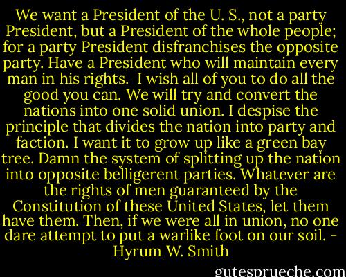 We want a President of the U. S., not a party President, but a President of the whole people; for a party President disfranchises the opposite party. Have a President who will maintain every man in his rights.<br /><br />I wish all of you to do all the good you can. We will try and convert the nations into one solid union. I despise the principle that divides the nation into party and faction. I want it to grow up like a green bay tree. Damn the system of splitting up the nation into opposite belligerent parties. Whatever are the rights of men guaranteed by the Constitution of these United States, let them have them. Then, if we were all in union, no one dare attempt to put a warlike foot on our soil. - Hyrum W. Smith