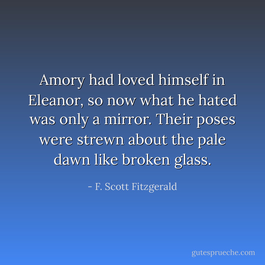 Amory had loved himself in Eleanor, so now what he hated was only a mirror. Their poses were strewn about the pale dawn like broken glass. - F. Scott Fitzgerald