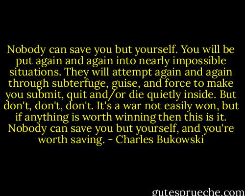 Nobody can save you but yourself. You will be put again and again into nearly impossible situations. They will attempt again and again through subterfuge, guise, and force to make you submit, quit and/or die quietly inside. But don't, don't, don't. It's a war not easily won, but if anything is worth winning then this is it. Nobody can save you but yourself, and you're worth saving. - Charles Bukowski