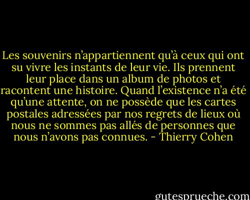 Les souvenirs n’appartiennent qu’à ceux qui ont su vivre les instants de leur vie. Ils prennent leur place dans un album de photos et racontent une histoire. Quand l’existence n’a été qu’une attente, on ne possède que les cartes postales adressées par nos regrets de lieux où nous ne sommes pas allés de personnes que nous n’avons pas connues. - Thierry Cohen