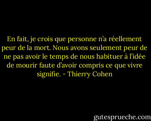 En fait, je crois que personne n’a réellement peur de la mort. Nous avons seulement peur de ne pas avoir le temps de nous habituer à l’idée de mourir faute d’avoir compris ce que vivre signifie. - Thierry Cohen