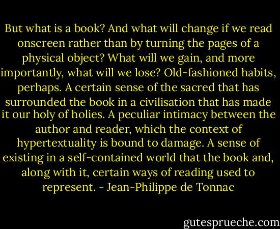 But what is a book? And what will change if we read onscreen rather than by turning the pages of a physical object? What will we gain, and more importantly, what will we lose? Old-fashioned habits, perhaps. A certain sense of the sacred that has surrounded the book in a civilisation that has made it our holy of holies. A peculiar intimacy between the author and reader, which the context of hypertextuality is bound to damage. A sense of existing in a self-contained world that the book and, along with it, certain ways of reading used to represent. - Jean-Philippe de Tonnac
