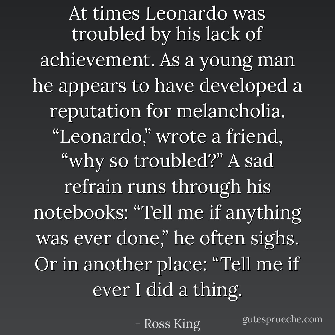 At times Leonardo was troubled by his lack of achievement. As a young man he appears to have developed a reputation for melancholia. “Leonardo,” wrote a friend, “why so troubled?” A sad refrain runs through his notebooks: “Tell me if anything was ever done,” he often sighs. Or in another place: “Tell me if ever I did a thing. - Ross King