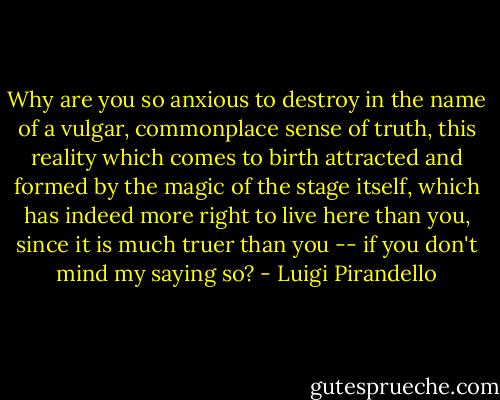 Why are you so anxious to destroy in the name of a vulgar, commonplace sense of truth, this reality which comes to birth attracted and formed by the magic of the stage itself, which has indeed more right to live here than you, since it is much truer than you -- if you don't mind my saying so? - Luigi Pirandello