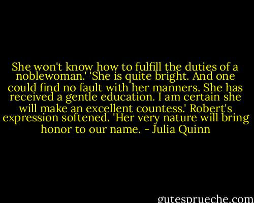 She won't know how to fulfill the duties of a noblewoman.'<br />'She is quite bright. And one could find no fault with her manners. She has received a gentle education. I am certain she will make an excellent countess.' Robert's expression softened. 'Her very nature will bring honor to our name. - Julia Quinn