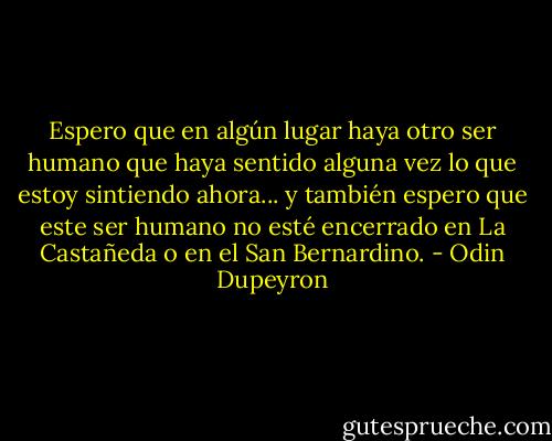 Espero que en algún lugar haya otro ser humano que haya sentido alguna vez lo que estoy sintiendo ahora... y también espero que este ser humano no esté encerrado en La Castañeda o en el San Bernardino. - Odin Dupeyron