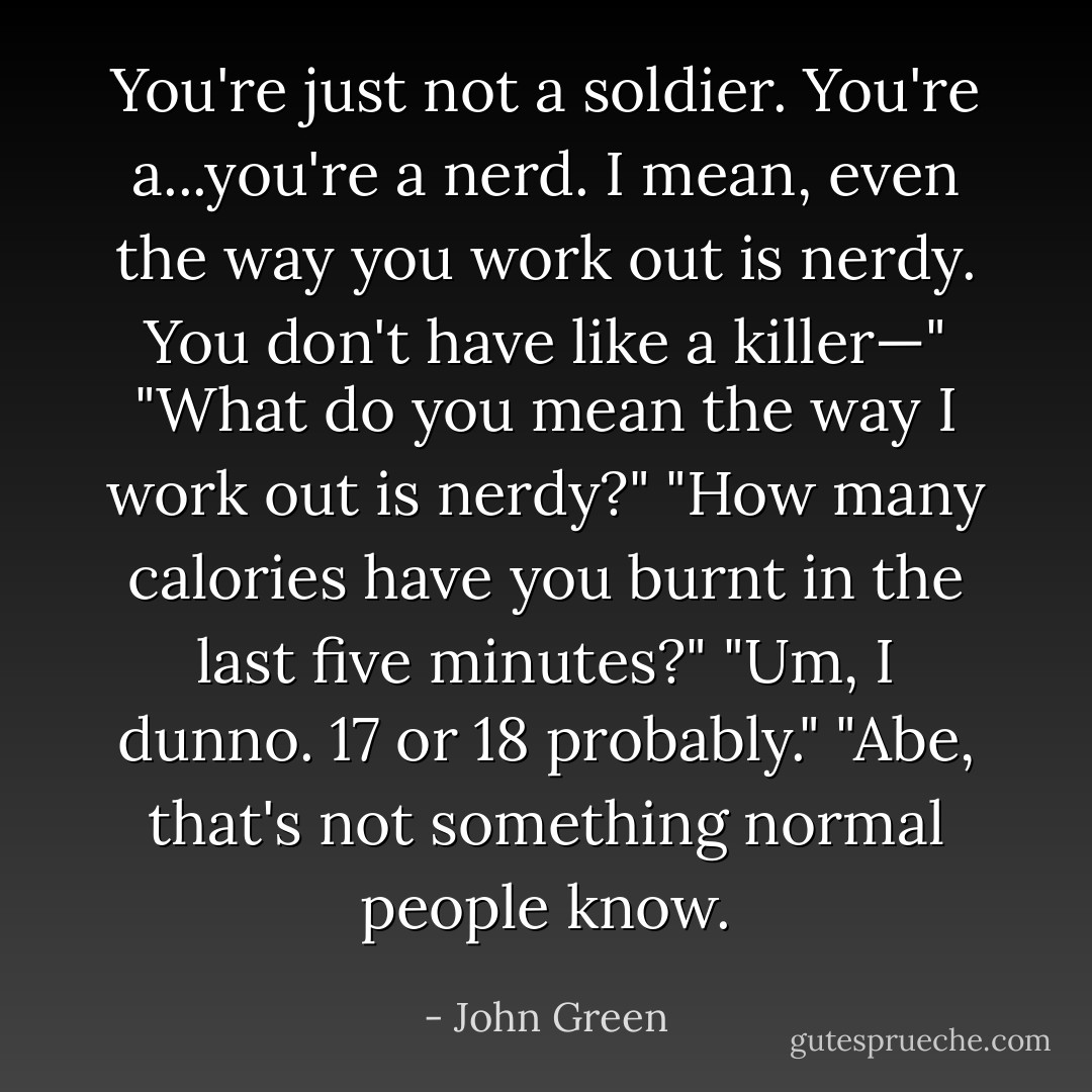 You're just not a soldier. You're a...you're a nerd. I mean, even the way you work out is nerdy. You don't have like a killer—"<br />"What do you mean the way I work out is nerdy?"<br />"How many calories have you burnt in the last five minutes?"<br />"Um, I dunno. 17 or 18 probably."<br />"Abe, that's not something normal people know. - John Green