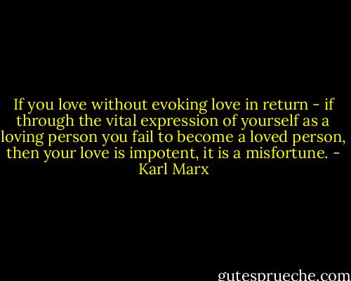 If you love without evoking love in return - if through the vital expression of yourself as a loving person you fail to become a loved person, then your love is impotent, it is a misfortune. - Karl Marx