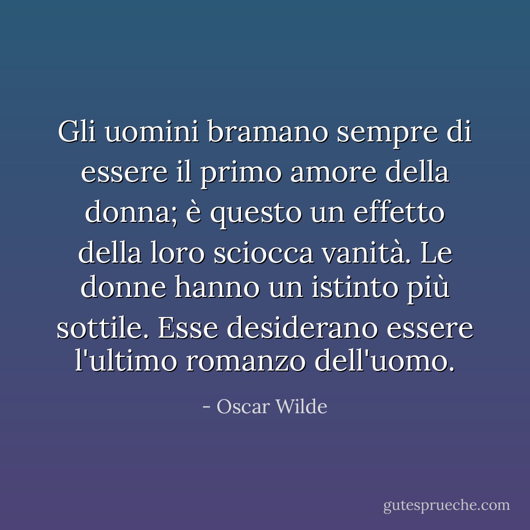 Gli uomini bramano sempre di essere il primo amore della donna; è questo un effetto della loro sciocca vanità. Le donne hanno un istinto più sottile. Esse desiderano essere l'ultimo romanzo dell'uomo. - Oscar Wilde