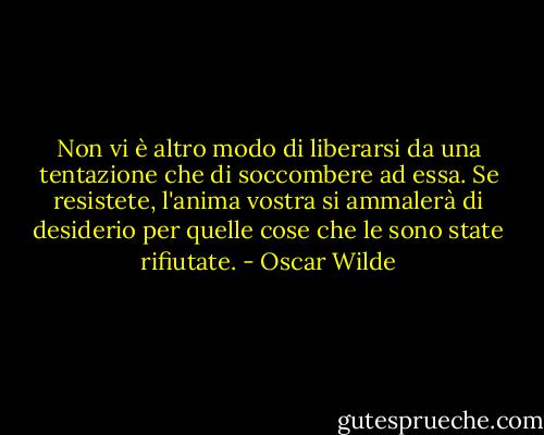 Non vi è altro modo di liberarsi da una tentazione che di soccombere ad essa. Se resistete, l'anima vostra si ammalerà di desiderio per quelle cose che le sono state rifiutate. - Oscar Wilde