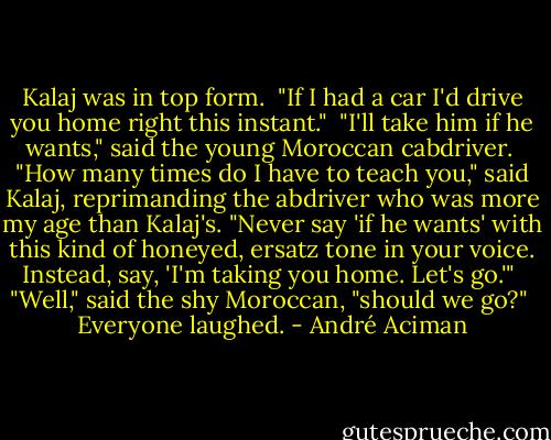 Kalaj was in top form.<br /><br />"If I had a car I'd drive you home right this instant."<br /><br />"I'll take him if he wants," said the young Moroccan cabdriver.<br /><br />"How many times do I have to teach you," said Kalaj, reprimanding the abdriver who was more my age than Kalaj's. "Never say 'if he wants' with this kind of honeyed, ersatz tone in your voice. Instead, say, 'I'm taking you home. Let's go.'"<br /><br />"Well," said the shy Moroccan, "should we go?"<br /><br />Everyone laughed. - André Aciman