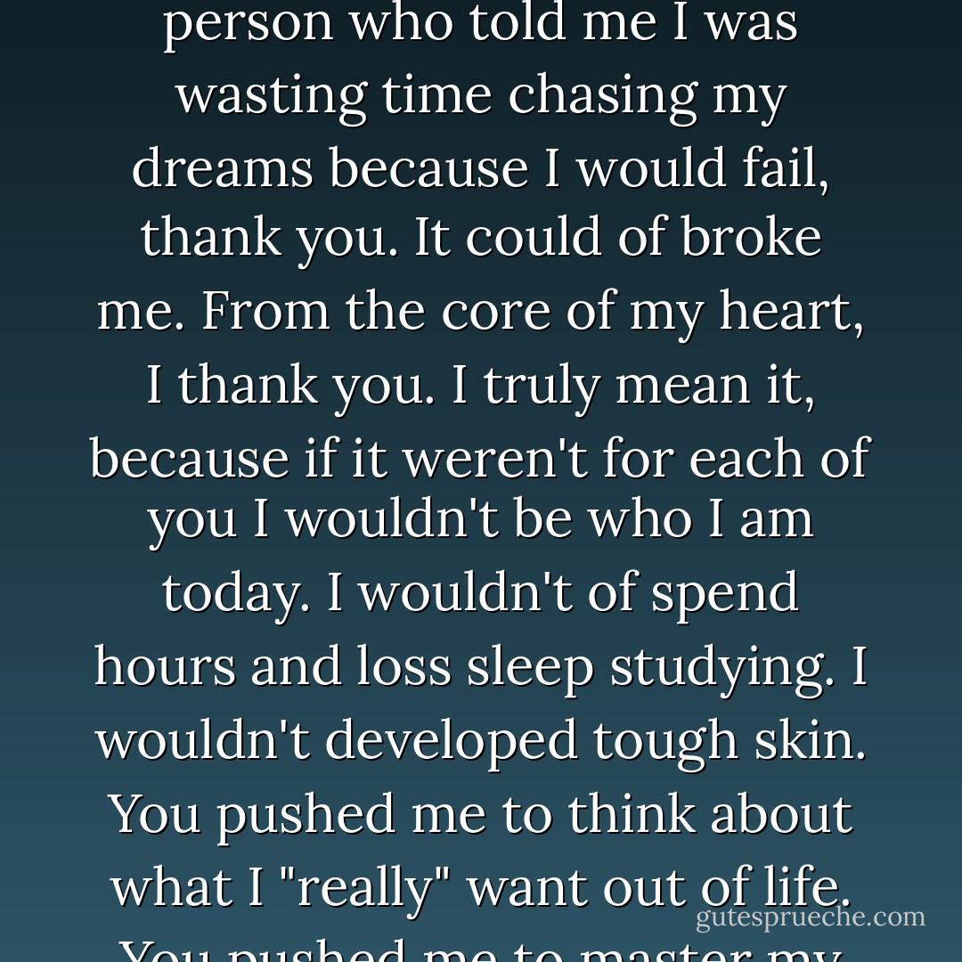For every person who closed the door in my face, thank you. For every person who told me I wasn't good enough, thank you. For every person who laughed and told me that I was wasting my time going to college, because I was going to fail, thank you. For every person who tried to break me, thank you. For every person who took my kindness for weakness, thank you. For every person who told me I was wasting time chasing my dreams because I would fail, thank you. It could of broke me. From the core of my heart, I thank you. I truly mean it, because if it weren't for each of you I wouldn't be who I am today. I wouldn't of spend hours and loss sleep studying. I wouldn't developed tough skin. You pushed me to think about what I "really" want out of life. You pushed me to master my craft. You helped me develop the drive, passion and determination. You pushed me to not wait for someone to believe in my vision, but to find a way to make things happen. I know you didn't "intend" to, but I thank you for teaching me to believe in myself! AND you taught me to TRUST in God and lean on my faith, not man. Thank You! - Yvonne Pierre