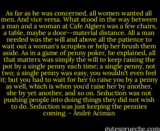 As far as he was concerned, all women wanted all men. And vice versa. What stood in the way between a man and a woman at Cafe Algiers was a few chairs, a table, maybe a door--material distance. All a man needed was the will and above all the patience to wait out a woman's scruples or help her brush them aside. As in a game of penny poker, he explained, all that matters was simply the will to keep raising the pot by a single penny each time; a single penny, not two; a single penny was easy, you wouldn't even feel it; but you had to wait for her to raise you by a penny as well, which is when you'd raise her by another, she by yet another, and so on. Seduction was not pushing people into doing things they did not wish to do. Seduction was just keeping the pennies coming. - André Aciman