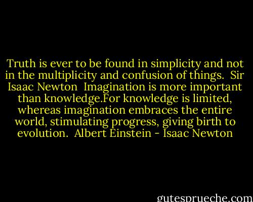 Truth is ever to be found in simplicity and not in the multiplicity and confusion of things.<br /> Sir Isaac Newton<br /><br />Imagination is more important than knowledge.For knowledge is limited, whereas imagination embraces the entire world, stimulating progress, giving birth to evolution.<br /> Albert Einstein - Isaac Newton
