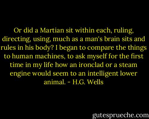 Or did a Martian sit within each, ruling, directing, using, much as a man's brain sits and rules in his body? I began to compare the things to human machines, to ask myself for the first time in my life how an ironclad or a steam engine would seem to an intelligent lower animal. - H.G. Wells