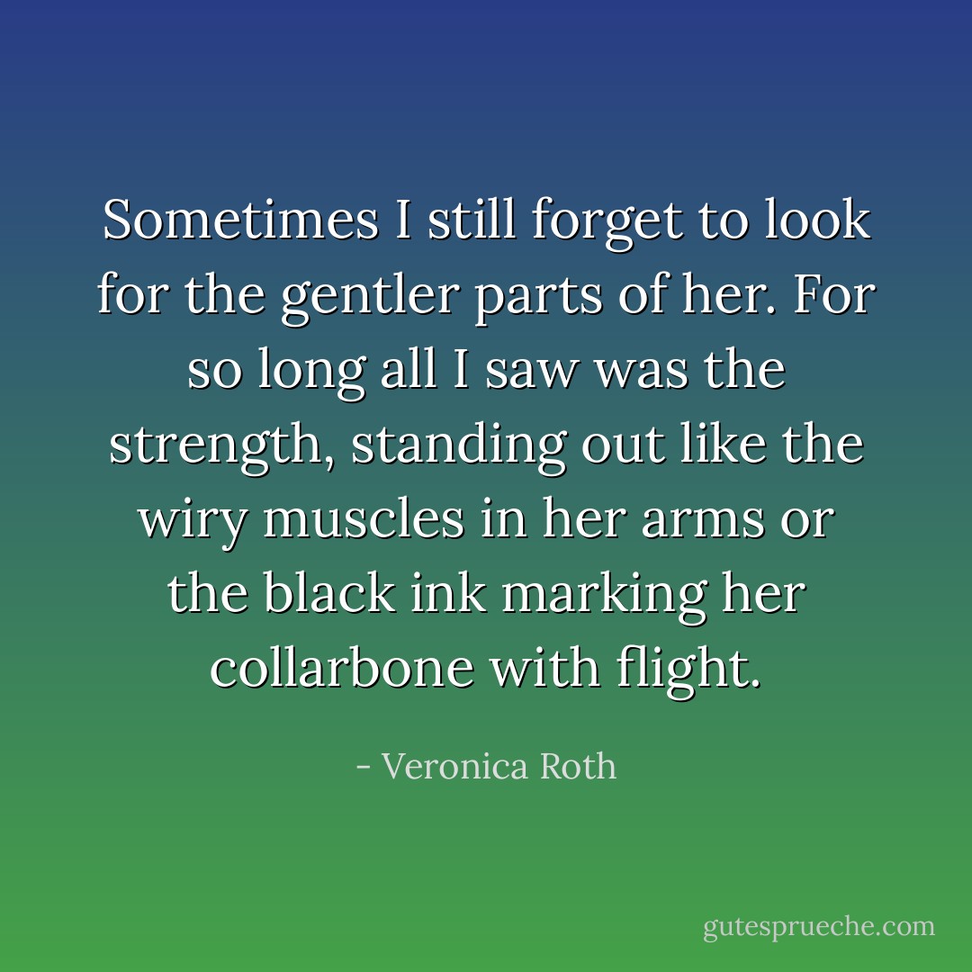 Sometimes I still forget to look for the gentler parts of her. For so long all I saw was the strength, standing out like the wiry muscles in her arms or the black ink marking her collarbone with flight. - Veronica Roth