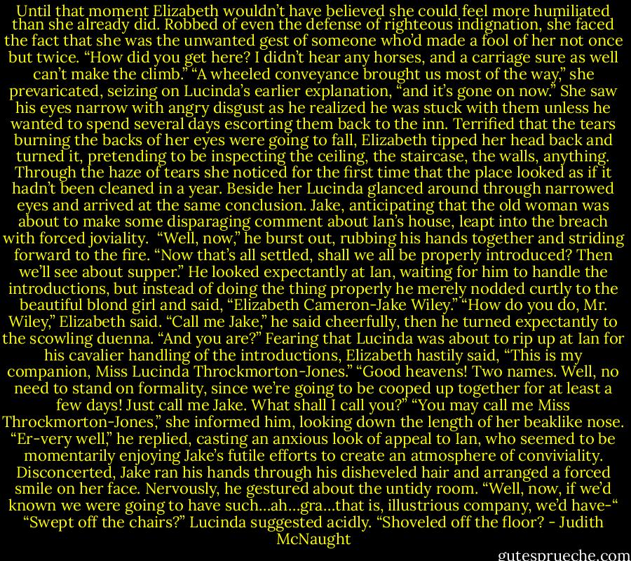 Until that moment Elizabeth wouldn’t have believed she could feel more humiliated than she already did. Robbed of even the defense of righteous indignation, she faced the fact that she was the unwanted gest of someone who’d made a fool of her not once but twice.<br />“How did you get here? I didn’t hear any horses, and a carriage sure as well can’t make the climb.”<br />“A wheeled conveyance brought us most of the way,” she prevaricated, seizing on Lucinda’s earlier explanation, “and it’s gone on now.” She saw his eyes narrow with angry disgust as he realized he was stuck with them unless he wanted to spend several days escorting them back to the inn. Terrified that the tears burning the backs of her eyes were going to fall, Elizabeth tipped her head back and turned it, pretending to be inspecting the ceiling, the staircase, the walls, anything. Through the haze of tears she noticed for the first time that the place looked as if it hadn’t been cleaned in a year.<br />Beside her Lucinda glanced around through narrowed eyes and arrived at the same conclusion.<br />Jake, anticipating that the old woman was about to make some disparaging comment about Ian’s house, leapt into the breach with forced joviality. <br />“Well, now,” he burst out, rubbing his hands together and striding forward to the fire. “Now that’s all settled, shall we all be properly introduced? Then we’ll see about supper.” He looked expectantly at Ian, waiting for him to handle the introductions, but instead of doing the thing properly he merely nodded curtly to the beautiful blond girl and said, “Elizabeth Cameron-Jake Wiley.”<br />“How do you do, Mr. Wiley,” Elizabeth said.<br />“Call me Jake,” he said cheerfully, then he turned expectantly to the scowling duenna. “And you are?”<br />Fearing that Lucinda was about to rip up at Ian for his cavalier handling of the introductions, Elizabeth hastily said, “This is my companion, Miss Lucinda Throckmorton-Jones.”<br />“Good heavens! Two names. Well, no need to stand on formality, since we’re going to be cooped up together for at least a few days! Just call me Jake. What shall I call you?”<br />“You may call me Miss Throckmorton-Jones,” she informed him, looking down the length of her beaklike nose.<br />“Er-very well,” he replied, casting an anxious look of appeal to Ian, who seemed to be momentarily enjoying Jake’s futile efforts to create an atmosphere of conviviality. Disconcerted, Jake ran his hands through his disheveled hair and arranged a forced smile on her face. Nervously, he gestured about the untidy room. “Well, now, if we’d known we were going to have such…ah…gra…that is, illustrious company, we’d have-“<br />“Swept off the chairs?” Lucinda suggested acidly. “Shoveled off the floor? - Judith McNaught