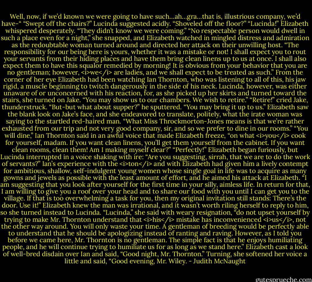 Well, now, if we’d known we were going to have such…ah…gra…that is, illustrious company, we’d have-“<br />“Swept off the chairs?” Lucinda suggested acidly. “Shoveled off the floor?”<br />“Lucinda!” Elizabeth whispered desperately. “They didn’t know we were coming.”<br />“No respectable person would dwell in such a place even for a night,” she snapped, and Elizabeth watched in mingled distress and admiration as the redoubtable woman turned around and directed her attack on their unwilling host. “The responsibility for our being here is yours, whether it was a mistake or not! I shall expect you to rout your servants from their hiding places and have them bring clean linens up to us at once. I shall also expect them to have this squalor remedied by morning! It is obvious from your behavior that you are no gentleman; however, <i>we</i> are ladies, and we shall expect to be treated as such.”<br />From the corner of her eye Elizabeth had been watching Ian Thornton, who was listening to all of this, his jaw rigid, a muscle beginning to twitch dangerously in the side of his neck.<br />Lucinda, however, was either unaware of or unconcerned with his reaction, for, as she picked up her skirts and turned toward the stairs, she turned on Jake. “You may show us to our chambers. We wish to retire.”<br />“Retire!” cried Jake, thunderstruck. “But-but what about supper?” he sputtered.<br />“You may bring it up to us.”<br />Elizabeth saw the blank look on Jake’s face, and she endeavored to translate, politely, what the irate woman was saying to the startled red-haired man.<br />“What Miss Throckmorton-Jones means is that we’re rather exhausted from our trip and not very good company, sir, and so we prefer to dine in our rooms.”<br />“You will dine,” Ian Thornton said in an awful voice that made Elizabeth freeze, “on what <i>you</i> cook for yourself, madam. If you want clean linens, you’ll get them yourself from the cabinet. If you want clean rooms, clean them! Am I making myself clear?”<br />“Perfectly!” Elizabeth began furiously, but Lucinda interrupted in a voice shaking with ire: “Are you suggesting, sirrah, that we are to do the work of servants?”<br />Ian’s experience with the <i>ton</i> and with Elizabeth had given him a lively contempt for ambitious, shallow, self-indulgent young women whose single goal in life was to acquire as many gowns and jewels as possible with the least amount of effort, and he aimed his attack at Elizabeth. “I am suggesting that you look after yourself for the first time in your silly, aimless life. In return for that, I am willing to give you a roof over your head and to share our food with you until I can get you to the village. If that is too overwhelming a task for you, then my original invitation still stands: There’s the door. Use it!”<br />Elizabeth knew the man was irrational, and it wasn’t worth riling herself to reply to him, so she turned instead to Lucinda. “Lucinda,” she said with weary resignation, “do not upset yourself by trying to make Mr. Thornton understand that <i>his</i> mistake has inconvenienced <i>us</i>, not the other way around. You will only waste your time. A gentleman of breeding would be perfectly able to understand that he should be apologizing instead of ranting and raving. However, as I told you before we came here, Mr. Thornton is no gentleman. The simple fact is that he enjoys humiliating people, and he will continue trying to humiliate us for as long as we stand here.”<br />Elizabeth cast a look of well-bred disdain over Ian and said, “Good night, Mr. Thornton.” Turning, she softened her voice a little and said, “Good evening, Mr. Wiley. - Judith McNaught