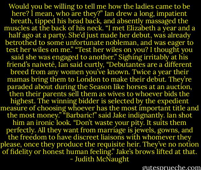 Would you be willing to tell me how the ladies came to be here? I mean, who are they?”<br />Ian drew a long, impatient breath, tipped his head back, and absently massaged the muscles at the back of his neck. “I met Elizabeth a year and a half ago at a party. She’d just made her debut, was already betrothed to some unfortunate nobleman, and was eager to test her wiles on me.”<br />“Test her wiles on you? I thought you said she was engaged to another.”<br />Sighing irritably at his friend’s naiveté, Ian said curtly, “Debutantes are a different breed from any women you’ve known. Twice a year their mamas bring them to London to make their debut. They’re paraded about during the Season like horses at an auction, then their parents sell them as wives to whoever bids the highest. The winning bidder is selected by the expedient measure of choosing whoever has the most important title and the most money.”<br />“Barbaric!” said Jake indignantly.<br />Ian shot him an ironic look. “Don’t waste your pity. It suits them perfectly. All they want from marriage is jewels, gowns, and the freedom to have discreet liaisons with whomever they please, once they produce the requisite heir. They’ve no notion of fidelity or honest human feeling.”<br />Jake’s brows lifted at that. - Judith McNaught