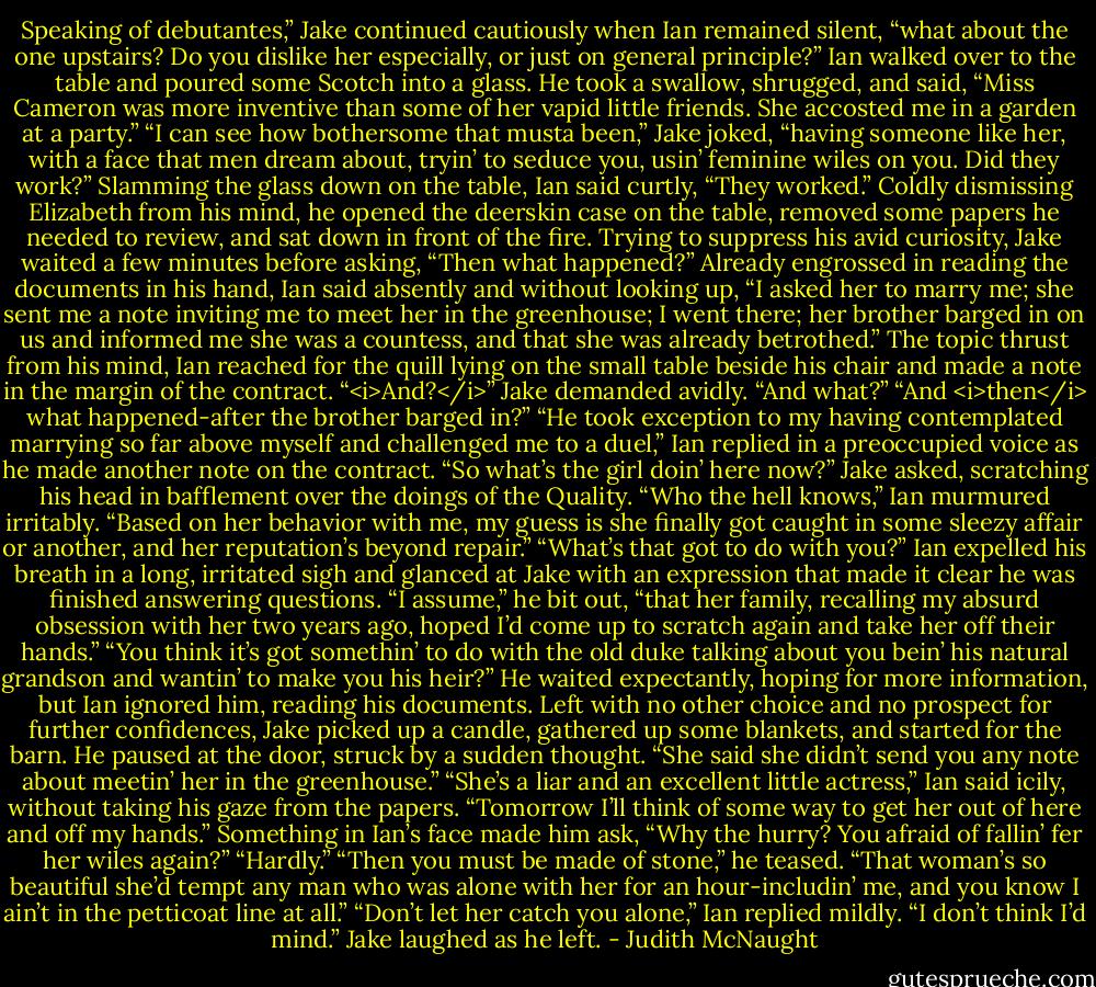 Speaking of debutantes,” Jake continued cautiously when Ian remained silent, “what about the one upstairs? Do you dislike her especially, or just on general principle?”<br />Ian walked over to the table and poured some Scotch into a glass. He took a swallow, shrugged, and said, “Miss Cameron was more inventive than some of her vapid little friends. She accosted me in a garden at a party.”<br />“I can see how bothersome that musta been,” Jake joked, “having someone like her, with a face that men dream about, tryin’ to seduce you, usin’ feminine wiles on you. Did they work?”<br />Slamming the glass down on the table, Ian said curtly, “They worked.” Coldly dismissing Elizabeth from his mind, he opened the deerskin case on the table, removed some papers he needed to review, and sat down in front of the fire.<br />Trying to suppress his avid curiosity, Jake waited a few minutes before asking, “Then what happened?”<br />Already engrossed in reading the documents in his hand, Ian said absently and without looking up, “I asked her to marry me; she sent me a note inviting me to meet her in the greenhouse; I went there; her brother barged in on us and informed me she was a countess, and that she was already betrothed.”<br />The topic thrust from his mind, Ian reached for the quill lying on the small table beside his chair and made a note in the margin of the contract.<br />“<i>And?</i>” Jake demanded avidly.<br />“And what?”<br />“And <i>then</i> what happened-after the brother barged in?”<br />“He took exception to my having contemplated marrying so far above myself and challenged me to a duel,” Ian replied in a preoccupied voice as he made another note on the contract.<br />“So what’s the girl doin’ here now?” Jake asked, scratching his head in bafflement over the doings of the Quality.<br />“Who the hell knows,” Ian murmured irritably. “Based on her behavior with me, my guess is she finally got caught in some sleezy affair or another, and her reputation’s beyond repair.”<br />“What’s that got to do with you?”<br />Ian expelled his breath in a long, irritated sigh and glanced at Jake with an expression that made it clear he was finished answering questions. “I assume,” he bit out, “that her family, recalling my absurd obsession with her two years ago, hoped I’d come up to scratch again and take her off their hands.”<br />“You think it’s got somethin’ to do with the old duke talking about you bein’ his natural grandson and wantin’ to make you his heir?” He waited expectantly, hoping for more information, but Ian ignored him, reading his documents. Left with no other choice and no prospect for further confidences, Jake picked up a candle, gathered up some blankets, and started for the barn. He paused at the door, struck by a sudden thought. “She said she didn’t send you any note about meetin’ her in the greenhouse.”<br />“She’s a liar and an excellent little actress,” Ian said icily, without taking his gaze from the papers. “Tomorrow I’ll think of some way to get her out of here and off my hands.”<br />Something in Ian’s face made him ask, “Why the hurry? You afraid of fallin’ fer her wiles again?”<br />“Hardly.”<br />“Then you must be made of stone,” he teased. “That woman’s so beautiful she’d tempt any man who was alone with her for an hour-includin’ me, and you know I ain’t in the petticoat line at all.”<br />“Don’t let her catch you alone,” Ian replied mildly.<br />“I don’t think I’d mind.” Jake laughed as he left. - Judith McNaught