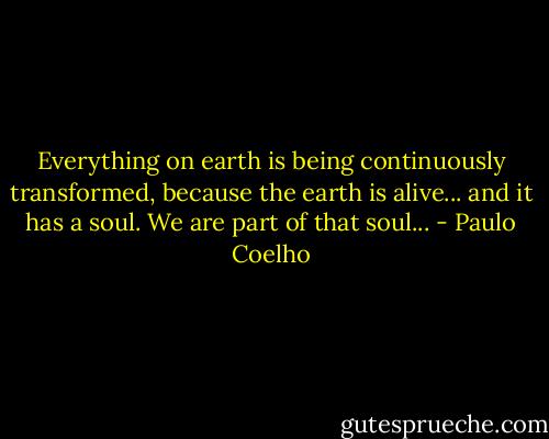 Everything on earth is being continuously transformed, because the earth is alive... and it has a soul. We are part of that soul... - Paulo Coelho