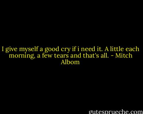 I give myself a good cry if i need it. A little each morning, a few tears and that's all. - Mitch Albom