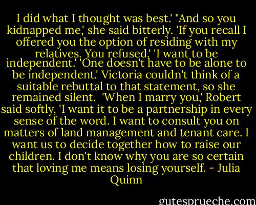 I did what I thought was best.'<br />"And so you kidnapped me,' she said bitterly.<br />'If you recall I offered you the option of residing with my relatives. You refused.'<br />'I want to be independent.'<br />'One doesn't have to be alone to be independent.'<br />Victoria couldn't think of a suitable rebuttal to that statement, so she remained silent. <br />'When I marry you,' Robert said softly, 'I want it to be a partnership in every sense of the word. I want to consult you on matters of land management and tenant care. I want us to decide together how to raise our children. I don't know why you are so certain that loving me means losing yourself. - Julia Quinn