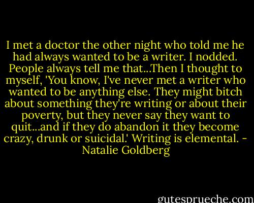 I met a doctor the other night who told me he had always wanted to be a writer. I nodded. People always tell me that...Then I thought to myself, 'You know, I've never met a writer who wanted to be anything else. They might bitch about something they're writing or about their poverty, but they never say they want to quit...and if they do abandon it they become crazy, drunk or suicidal.' Writing is elemental. - Natalie Goldberg