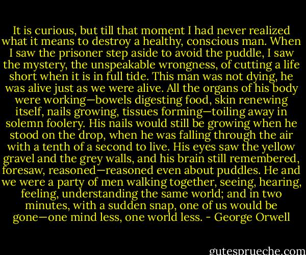 It is curious, but till that moment I had never realized what it means to destroy a healthy, conscious man. When I saw the prisoner step aside to avoid the puddle, I saw the mystery, the unspeakable wrongness, of cutting a life short when it is in full tide. This man was not dying, he was alive just as we were alive. All the organs of his body were working—bowels digesting food, skin renewing itself, nails growing, tissues forming—toiling away in solemn foolery. His nails would still be growing when he stood on the drop, when he was falling through the air with a tenth of a second to live. His eyes saw the yellow gravel and the grey walls, and his brain still remembered, foresaw, reasoned—reasoned even about puddles. He and we were a party of men walking together, seeing, hearing, feeling, understanding the same world; and in two minutes, with a sudden snap, one of us would be gone—one mind less, one world less. - George Orwell